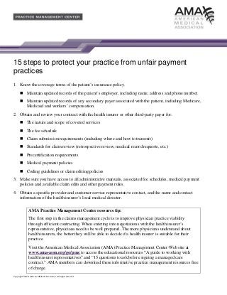 15 steps to protect your practice from unfair payment
practices
1. Know the coverage terms of the patient’s insurance policy.
Maintain updated records of the patient’s employer, including name, address and phone number.
Maintain updated records of any secondary payer associated with the patient, including Medicare,
Medicaid and workers’ compensation.
2. Obtain and review your contract with the health insurer or other third-party payer for:
The nature and scope of covered services
The fee schedule
Claim submission requirements (including where and how to transmit)
Standards for claim review (retrospective review, medical record requests, etc.)
Precertification requirements
Medical payment policies
Coding guidelines or claim editing policies
3. Make sure you have access to all administrative manuals, associated fee schedules, medical payment
policies and available claim edits and other payment rules.
4. Obtain a specific provider and customer service representative contact, and the name and contact
information of the health insurer’s local medical director.
AMA Practice Management Center resource tip:
The first step in the claims management cycle is to improve physician practice viability
through efficient contracting. When entering into negotiations with the health insurer’s
representative, physicians need to be well prepared. The more physicians understand about
health insurers, the better they will be able to decide if a health insurer is suitable for their
practice.
Visit the American Medical Association (AMA) Practice Management Center Web site at
www.ama-assn.org/go/pmc to access the educational resources “A guide to working with
health insurer representatives” and “15 questions to ask before signing a managed care
contract.” AMA members can download these informative practice management resources free
of charge.
Copyright 2008 American Medical Association. All rights reserved.

 