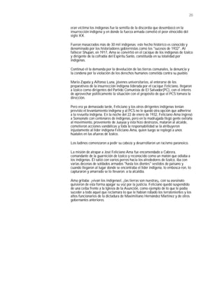 20


eran víctima los indígenas fue la semilla de la discordia que desembocó en la
insurrección indígena y en donde la fuerza armada cometió el peor etnocidio del
siglo XX.

Fueron masacrados más de 30 mil indígenas; este hecho histórico es conocido y
denominado por los historiadores gobiernistas como los "sucesos de 1932". Al
fallecer Shupan, en 1917, Ama se convirtió en el cacique de los indígenas de Izalco
y dirigente de la cofradía del Espíritu Santo, constituida en su totalidad por
indígenas.

Continuó él la demanda por la devolución de las tierras comunales, la denuncia y
la condena por la violación de los derechos humanos cometida contra su pueblo.

Mario Zapata y Alfonso Luna, jóvenes universitarios, al enterarse de los
preparativos de la insurrección indígena liderada por el cacique Feliciano, llegaron
a Izalco como dirigentes del Partido Comunista de El Salvador(PC), con el interés
de aprovechar políticamente la situación con el propósito de que el PCS tomara la
dirección.

Pero era ya demasiado tarde, Feliciano y los otros dirigentes indígenas tenían
previsto el levantamiento indígena y al PCS no le quedó otra opción que adherirse
a la revuelta indígena. En la noche del 22 de enero de 1932, Feliciano Ama ingresó
a Sonsonate con centenares de indígenas, pero en la madrugada llegó gente extraña
al movimiento, proveniente de Juayúa y ésta hizo destrozos, mataron al alcalde,
cometieron acciones vandálicas y toda la responsabilidad se la atribuyeron
injustamente al líder indígena Feliciano Ama, quien luego se replegó a unos
huatales en las afueras de Izalco.

Los ladinos comenzaron a pedir su cabeza y desarrollaron un racismo paranoico.

La misión de atrapar a José Feliciano Ama fue encomendado a Cabrera,
comandante de la guarnición de Izalco y reconocido como un matón que odiaba a
los indígenas. Él salió con varios perros hacia los alrededores de Izalco, iba con
varias decenas de soldados armados "hasta los dientes" vestidos de paisano y
cuando llegaron al lugar donde se encontraba el líder indígena, lo embosca-ron, lo
capturaron y amarrado se lo llevaron. a la alcaldía.

Ama gritaba: ¡vivan los indígenas!, ¡las tierras son nuestras¡, con su asesinato
quisieron de esta forma apagar su voz por la justicia. Feliciano quedó suspendido
de una ceiba frente a la Iglesia de la Asunción, como ejemplo de lo que le podía
suceder a todo aquel que reclamara lo que le habían robado los terratenientes y los
altos funcionarios de la dictadura de Maximiliano Hernández Martínez y de otros
gobernantes anteriores.
 
