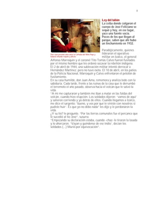 8


                                                  Ley del talión
                                                  La ceiba donde colgaron el
                                                  cuerpo de José Feliciano se
                                                  sequó y hoy, en ese lugar,
                                                  yace una fuente vacía.
                                                  Pocos de los que llegan al
                                                  parque, saben que ahi hubo
                                                  un linchamiento en 1932.

                                                         Paradójicamente, quienes
Don Juan presidió años atrás la Cofradía del Niño Pepe y lideraron el operativo
todavía infunde respeto y afecto.                        militar en Izalco, el general
Alfonso Marroquín y el coronel Tito Tomás Calvo fueron fusilados
por el mismo hombre que les ordenó socavar la rebelión indígena.
El 2 de abril de 1944, una sublevación militar intentó derrocar a
Hernández Martínez; pero no tuvo éxito. El 10 de abril, en los patios
de la Policía Nacional, Marroquín y Calvo enfrentaron el petolón de
fusilamiento.
En su casa humilde, don Juan Ama, rememora y analiza todo con la
sabiduría. Cada tarde, frente a las ruinas de la casa que le derrumbó
el terremoto el año pasado, observa hacia el volcán que le salvó la
vida.
“A mi me capturaron y también me iban a matar en las faldas del
volcán, cuando hizo erupción. Los soldados dijeron: ‘vamos de aqui’
y salieron corriendo y yo detrás de ellos. Cuando llegamos a Izalco,
me dice el sargento: ‘bueno, y vos por qué te viniste con nosotros si
pudiste huir’. Es que yo no debo nada” les dijo y le perdonaron la
vida.
¿Y su tío? le pregunto. “Por las tierras comunales fue el percance que
le sucedió al tío José”, susurra.
“Empezando su declaración estaba, cuando -chaz- le tiraron la lasada
y lo ahorcaron. ‘Vayan y guíndense de ese indio’, decían los
soldados (...) Murió por equivocación”.
 