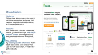 Consideration!
Challenge !
Differentiate Mint.com and stay top-of-
mind in a competitive landscape that
requires a signiﬁcant amount of trust
and frequent interaction.!
!
Approach!
Mint offers news, articles, slideshows,
videos, guidelines and tips. The action-
oriented content encourages activity
and generates business intelligence.!
!
Key Takeaway!
By creating valuable information that is
easily accessible, Mint iterates their
user-friendly application, rooted in the
gathered data.!

                                           12!
 