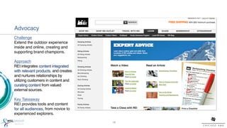 Advocacy!
Challenge!
Extend the outdoor experience
inside and online, creating and
supporting brand champions.!
!
Approach!
REI integrates content integrated
with relevant products, and creates
and nurtures relationships by
utilizing customers in content and
curating content from valued
external sources.!
!
Key Takeaway!
REI provides tools and content
for all audiences, from novice to
experienced explorers. !

                                      16!
 