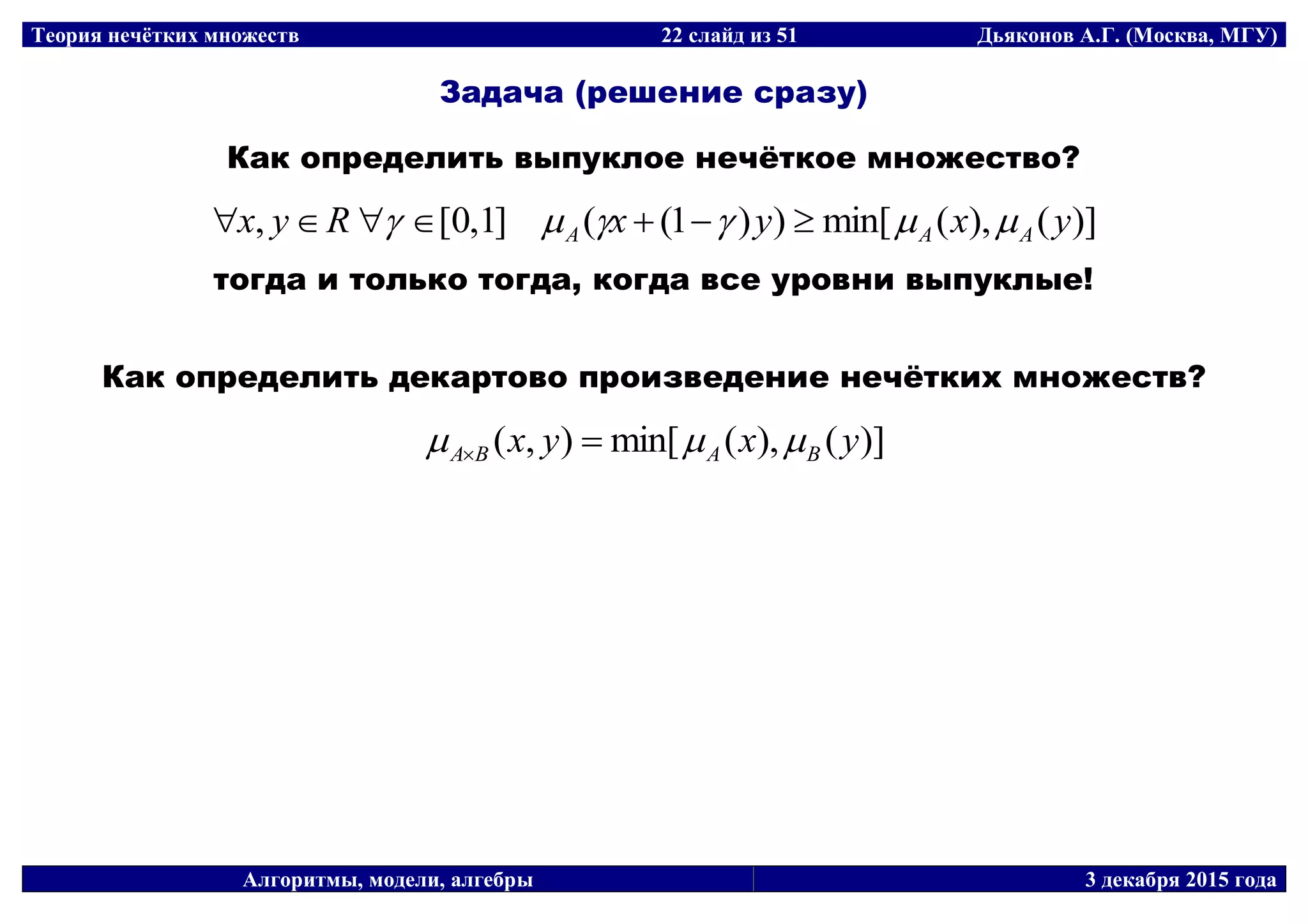 Теория нечётких множеств 22 слайд из 51 Дьяконов А.Г. (Москва, МГУ)
Алгоритмы, модели, алгебры 3 декабря 2015 года
Задача (решение сразу)
Как определить выпуклое нечёткое множество?
)](),(min[))1((]1,0[, yxyxRyx AAA  
тогда и только тогда, когда все уровни выпуклые!
Как определить декартово произведение нечётких множеств?
)](),(min[),( yxyx BABA  
 