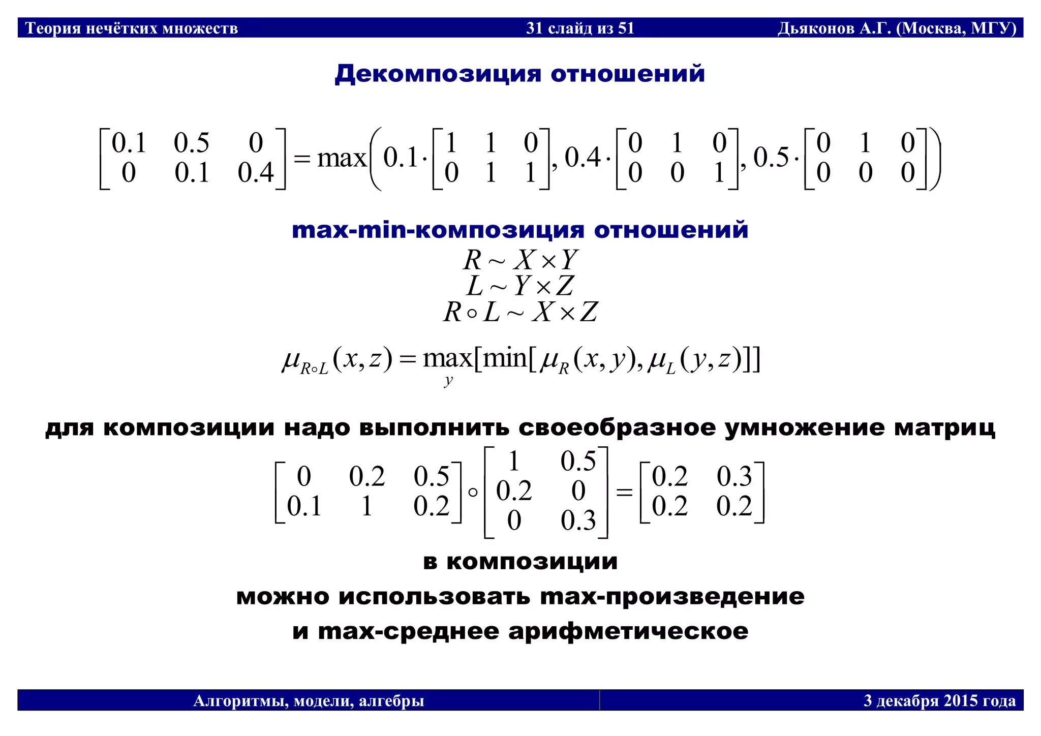Теория нечётких множеств 31 слайд из 51 Дьяконов А.Г. (Москва, МГУ)
Алгоритмы, модели, алгебры 3 декабря 2015 года
Декомпозиция отношений






















000
0105.0,
100
0104.0,
110
0111.0max
4.01.00
05.01.0
max-min-композиция отношений
YXR ~
ZYL ~
ZXLR ~
)]],(),,([min[max),( zyyxzx LR
y
LR  
для композиции надо выполнить своеобразное умножение матриц
















2.02.0
3.02.0
3.00
02.0
5.01
2.011.0
5.02.00 
в композиции
можно использовать max-произведение
и max-среднее арифметическое
 
