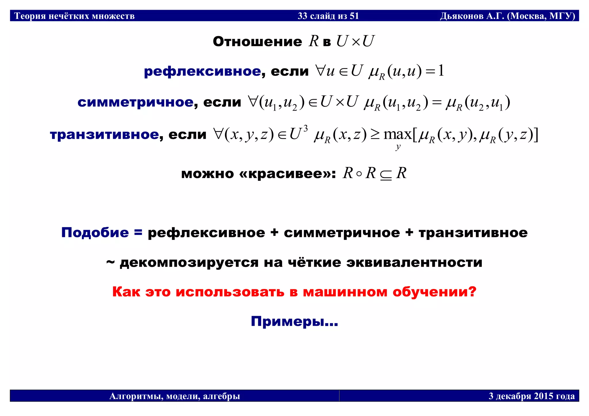Теория нечётких множеств 33 слайд из 51 Дьяконов А.Г. (Москва, МГУ)
Алгоритмы, модели, алгебры 3 декабря 2015 года
Отношение R в UU 
рефлексивное, если 1),(  uuUu R
симметричное, если ),(),(),( 122121 uuuuUUuu RR  
транзитивное, если )],(),,([max),(),,( 3
zyyxzxUzyx RR
y
R  
можно «красивее»: RRR 
Подобие = рефлексивное + симметричное + транзитивное
~ декомпозируется на чёткие эквивалентности
Как это использовать в машинном обучении?
Примеры...
 