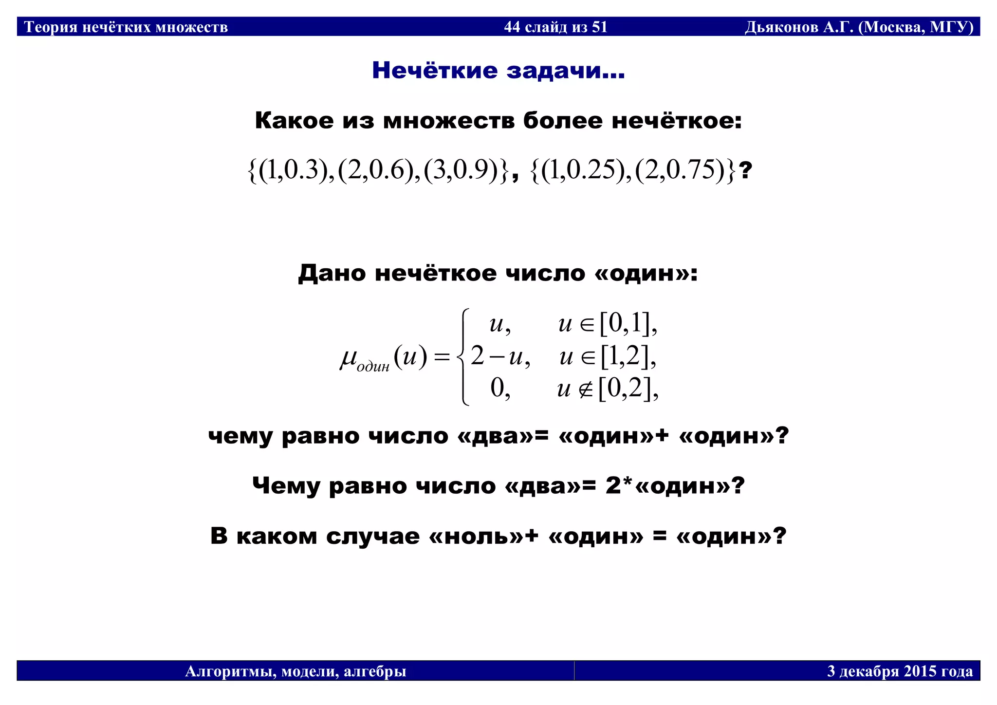 Теория нечётких множеств 44 слайд из 51 Дьяконов А.Г. (Москва, МГУ)
Алгоритмы, модели, алгебры 3 декабря 2015 года
Нечёткие задачи...
Какое из множеств более нечёткое:
)}9.0,3(),6.0,2(),3.0,1{( , )}75.0,2(),25.0,1{( ?
Дано нечёткое число «один»:








],2,0[,0
],2,1[,2
],1,0[,
)(
u
uu
uu
uодин
чему равно число «два»= «один»+ «один»?
Чему равно число «два»= 2*«один»?
В каком случае «ноль»+ «один» = «один»?
 