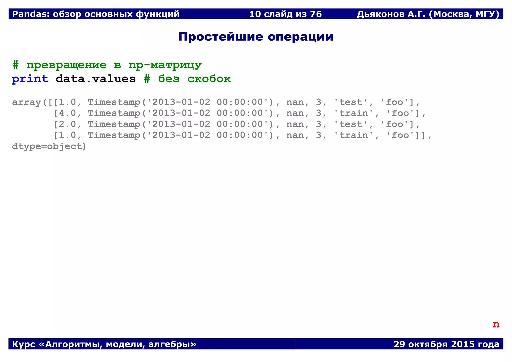 Pandas: обзор основных функций 10 слайд из 69 Дьяконов А.Г. (Москва, МГУ)
Курс «Алгоритмы, модели, алгебры» 29 октября 2015 года
Простейшие операции
# превращение в np-матрицу
print data.values # без скобок
array([[1.0, Timestamp('2013-01-02 00:00:00'), nan, 3, 'test', 'foo'],
[4.0, Timestamp('2013-01-02 00:00:00'), nan, 3, 'train', 'foo'],
[2.0, Timestamp('2013-01-02 00:00:00'), nan, 3, 'test', 'foo'],
[1.0, Timestamp('2013-01-02 00:00:00'), nan, 3, 'train', 'foo']],
dtype=object)
n
 