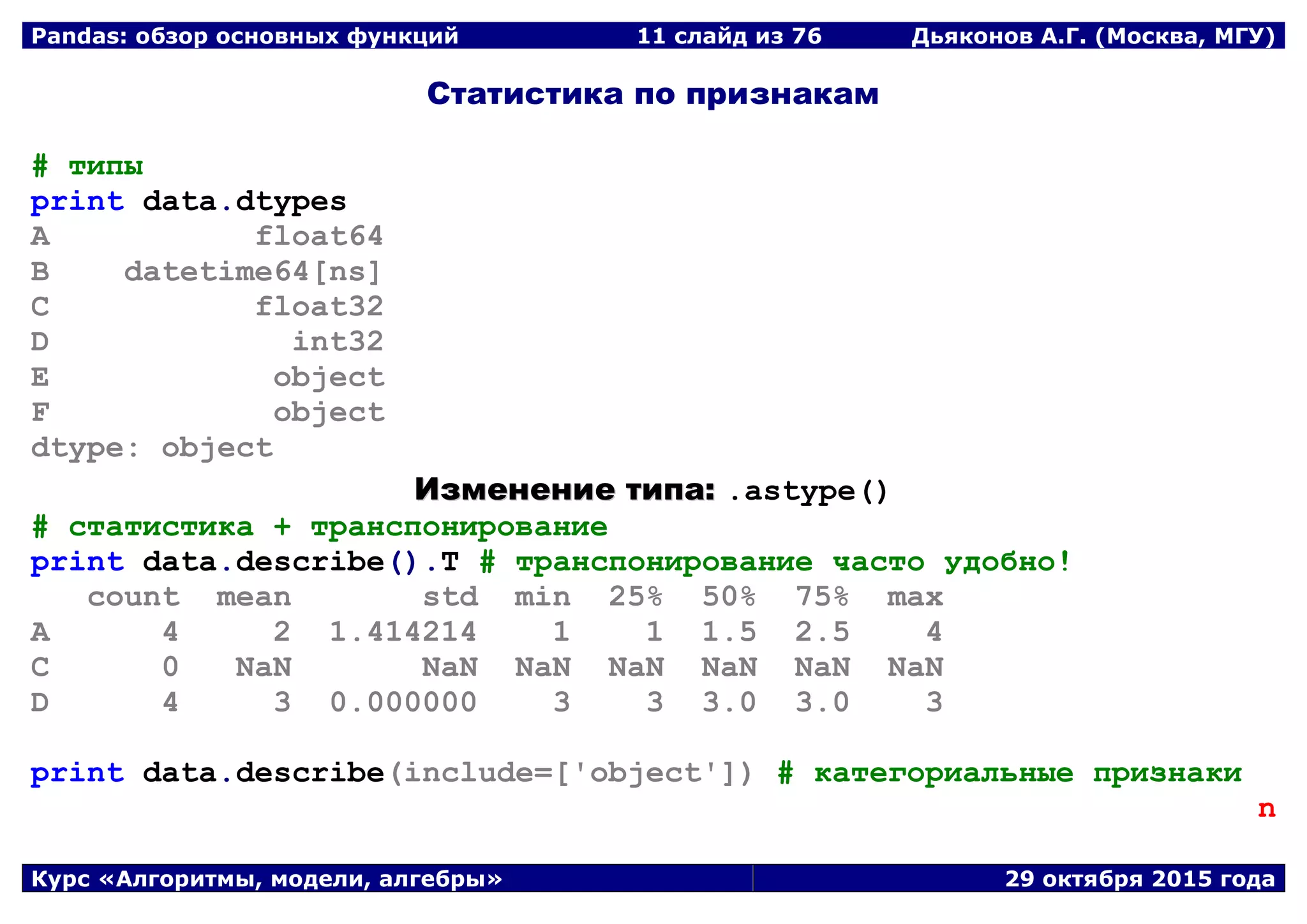 Pandas: обзор основных функций 11 слайд из 69 Дьяконов А.Г. (Москва, МГУ)
Курс «Алгоритмы, модели, алгебры» 29 октября 2015 года
Статистика по признакам
# типы
print data.dtypes
A float64
B datetime64[ns]
C float32
D int32
E object
F object
dtype: object
ИИззммееннееннииее ттииппаа:: .astype()
# статистика + транспонирование
print data.describe().T # транспонирование часто удобно!
count mean std min 25% 50% 75% max
A 4 2 1.414214 1 1 1.5 2.5 4
C 0 NaN NaN NaN NaN NaN NaN NaN
D 4 3 0.000000 3 3 3.0 3.0 3
print data.describe(include=['object']) # категориальные признаки
n
 