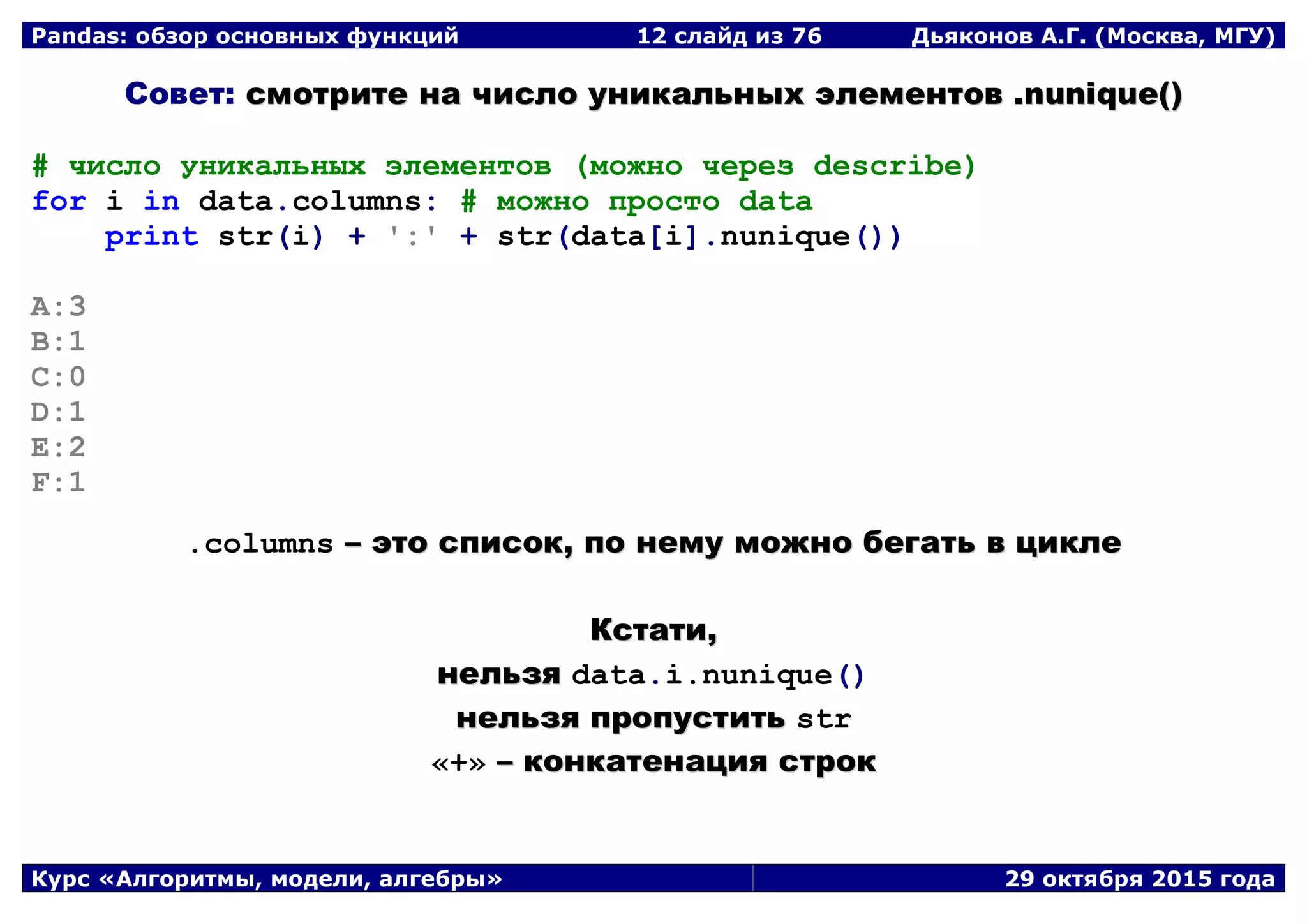 Pandas: обзор основных функций 12 слайд из 69 Дьяконов А.Г. (Москва, МГУ)
Курс «Алгоритмы, модели, алгебры» 29 октября 2015 года
Совет: ссммооттррииттее ннаа ччииссллоо ууннииккааллььнныыхх ээллееммееннттоовв ..nnuunniiqquuee(())
# число уникальных элементов (можно через describe)
for i in data.columns: # можно просто data
print str(i) + ':' + str(data[i].nunique())
A:3
B:1
C:0
D:1
E:2
F:1
.columns –– ээттоо ссппииссоокк,, ппоо ннееммуу ммоожжнноо ббееггааттьь вв ццииккллее
ККссттааттии,,
ннееллььззяя data.i.nunique()
ннееллььззяя ппррооппууссттииттьь str
«+» –– ккооннккааттееннаацциияя ссттрроокк
 