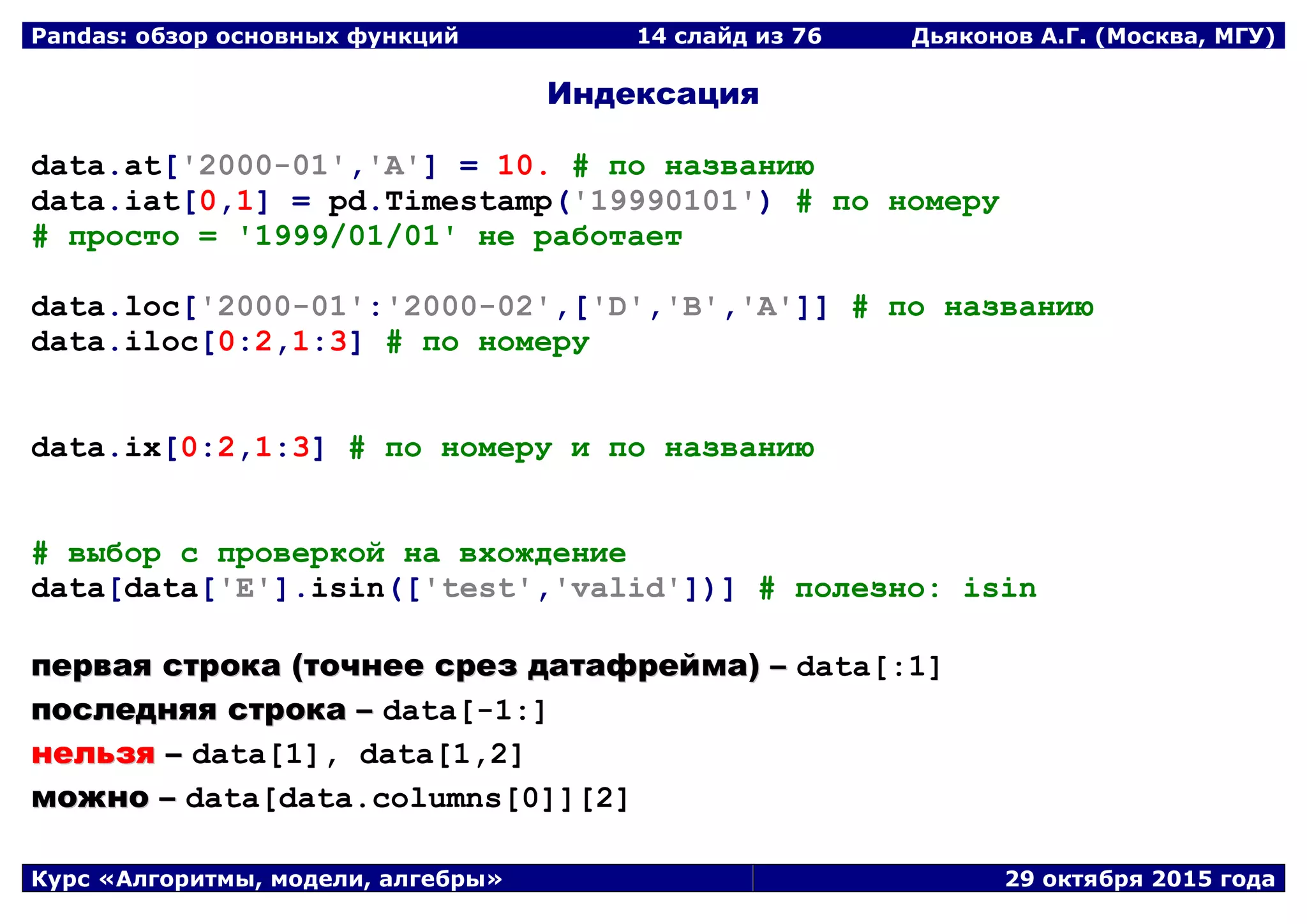Pandas: обзор основных функций 14 слайд из 69 Дьяконов А.Г. (Москва, МГУ)
Курс «Алгоритмы, модели, алгебры» 29 октября 2015 года
Индексация
data.at['2000-01','A'] = 10. # по названию
data.iat[0,1] = pd.Timestamp('19990101') # по номеру
# просто = '1999/01/01' не работает
data.loc['2000-01':'2000-02',['D','B','A']] # по названию
data.iloc[0:2,1:3] # по номеру
data.ix[0:2,1:3] # по номеру и по названию
# выбор с проверкой на вхождение
data[data['E'].isin(['test','valid'])] # полезно: isin
ппееррввааяя ссттррооккаа ((ттооччннееее ссрреезз ддааттааффррееййммаа)) –– data[:1]
ппооссллеедднняяяя ссттррооккаа –– data[-1:]
ннееллььззяя –– data[1], data[1,2]
ммоожжнноо –– data[data.columns[0]][2]
 