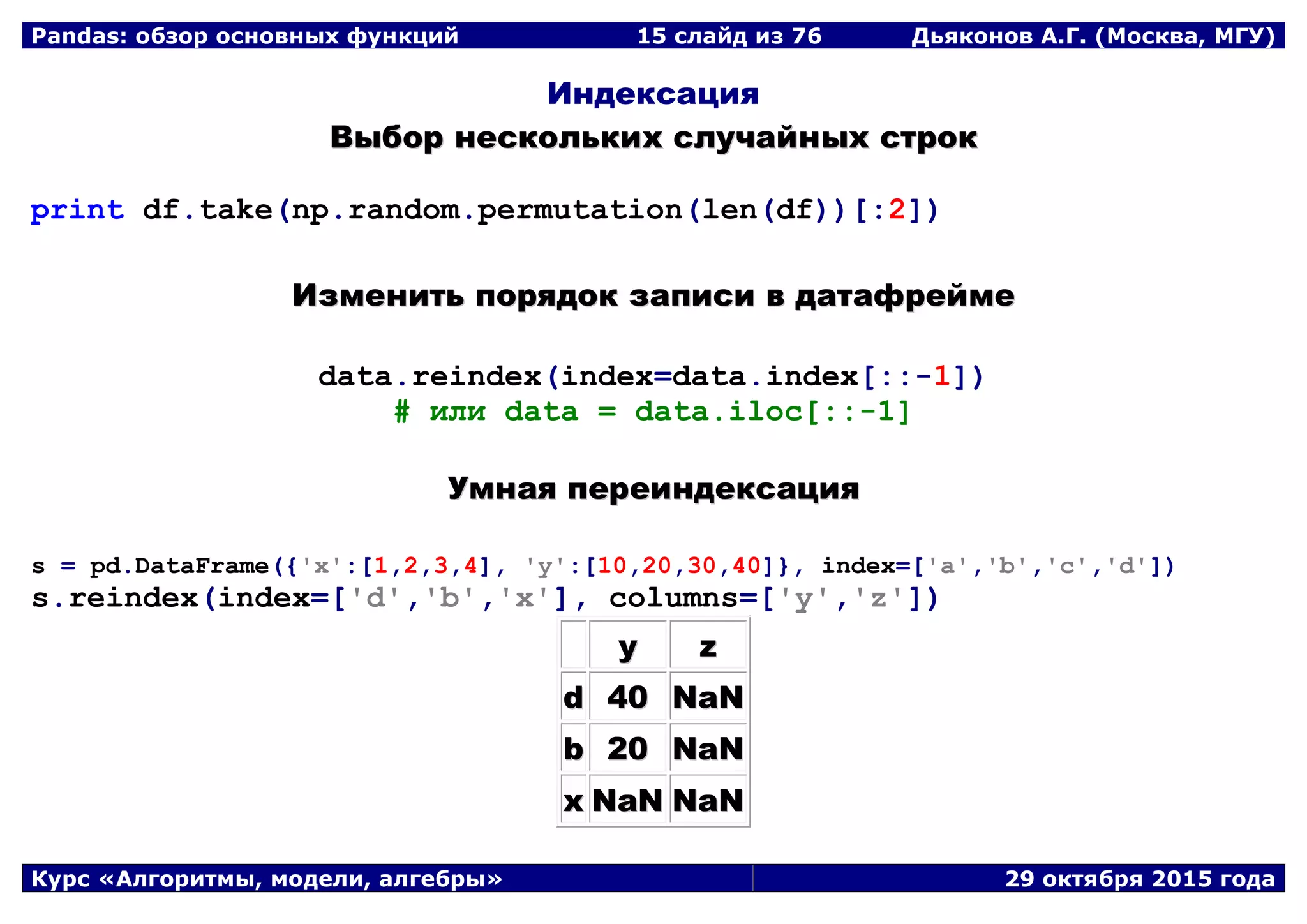 Pandas: обзор основных функций 15 слайд из 69 Дьяконов А.Г. (Москва, МГУ)
Курс «Алгоритмы, модели, алгебры» 29 октября 2015 года
Индексация
ВВыыббоорр ннеессккооллььккиихх ссллууччааййнныыхх ссттрроокк
print df.take(np.random.permutation(len(df))[:2])
ИИззммееннииттьь ппоорряяддоокк ззааппииссии вв ддааттааффррееййммее
data.reindex(index=data.index[::-1])
# или data = data.iloc[::-1]
УУммннааяя ппееррееииннддееккссаацциияя
s = pd.DataFrame({'x':[1,2,3,4], 'y':[10,20,30,40]}, index=['a','b','c','d'])
s.reindex(index=['d','b','x'], columns=['y','z'])
yy zz
dd 4400 NNaaNN
bb 2200 NNaaNN
xx NNaaNN NNaaNN
 