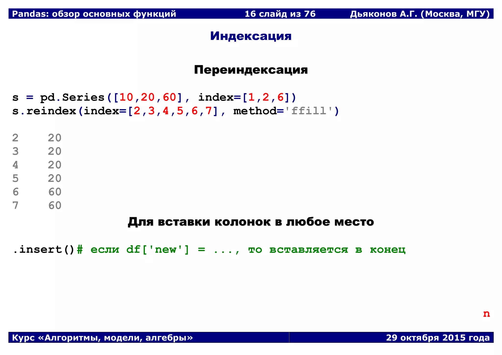 Pandas: обзор основных функций 16 слайд из 69 Дьяконов А.Г. (Москва, МГУ)
Курс «Алгоритмы, модели, алгебры» 29 октября 2015 года
Индексация
ППееррееииннддееккссаацциияя
s = pd.Series([10,20,60], index=[1,2,6])
s.reindex(index=[2,3,4,5,6,7], method='ffill')
2 20
3 20
4 20
5 20
6 60
7 60
ДДлляя ввссттааввккии ккооллоонноокк вв ллююббооее ммеессттоо
.insert()# если df['new'] = ..., то вставляется в конец
n
 