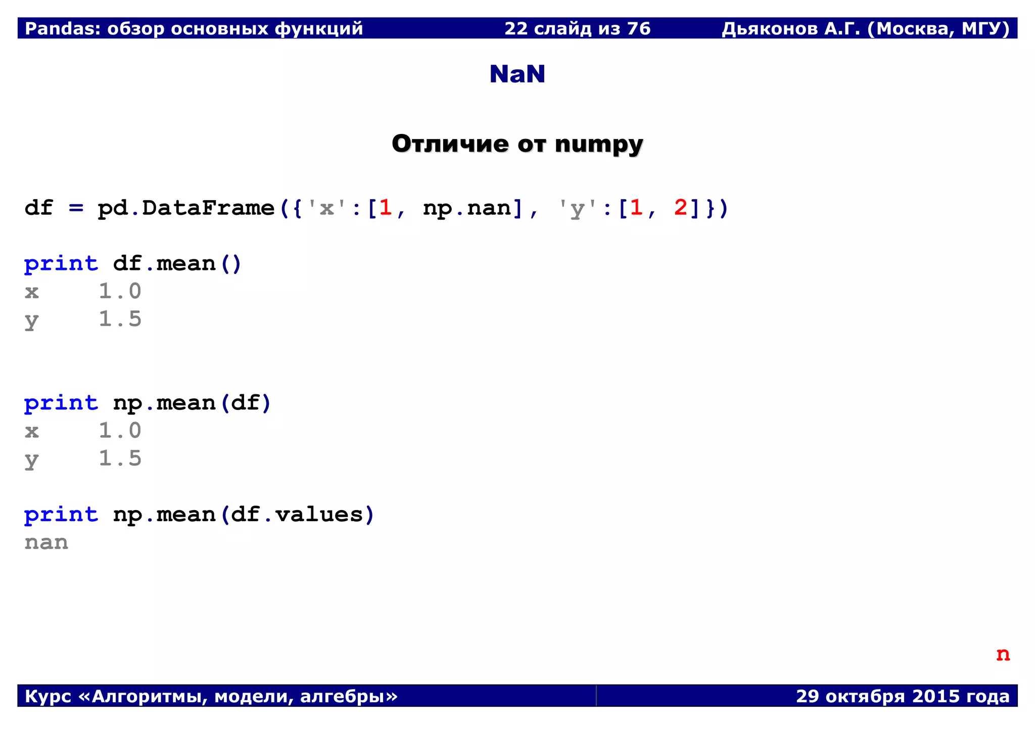 Pandas: обзор основных функций 22 слайд из 69 Дьяконов А.Г. (Москва, МГУ)
Курс «Алгоритмы, модели, алгебры» 29 октября 2015 года
NaN
ООттллииччииее оотт nnuummppyy
df = pd.DataFrame({'x':[1, np.nan], 'y':[1, 2]})
print df.mean()
x 1.0
y 1.5
print np.mean(df)
x 1.0
y 1.5
print np.mean(df.values)
nan
n
 