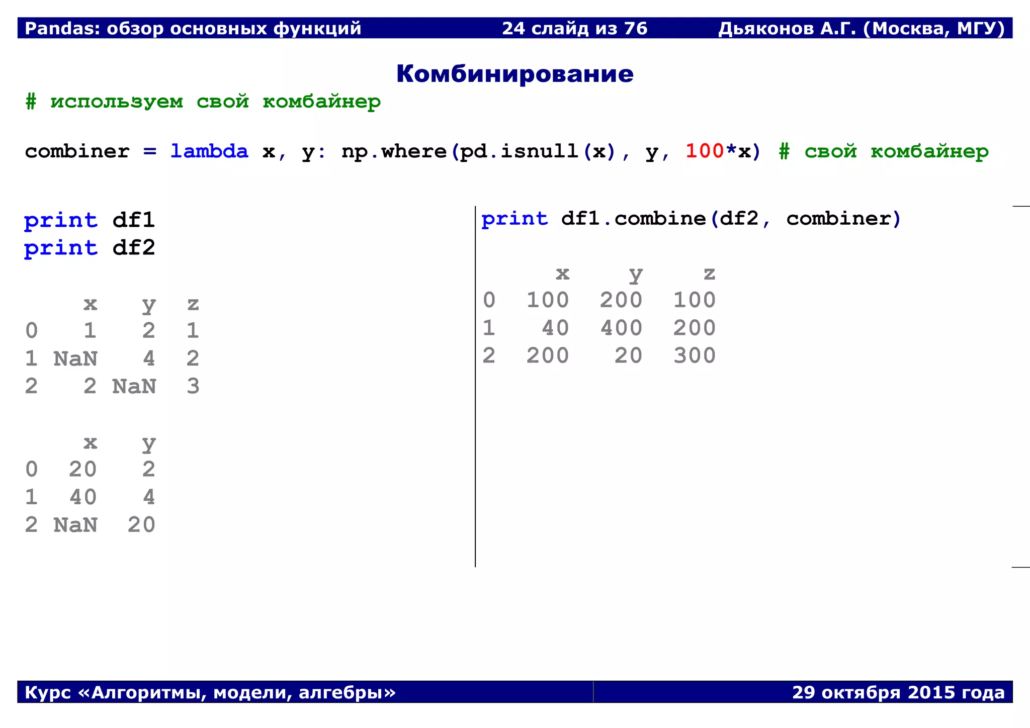Pandas: обзор основных функций 24 слайд из 69 Дьяконов А.Г. (Москва, МГУ)
Курс «Алгоритмы, модели, алгебры» 29 октября 2015 года
Комбинирование
# используем свой комбайнер
combiner = lambda x, y: np.where(pd.isnull(x), y, 100*x) # свой комбайнер
print df1
print df2
x y z
0 1 2 1
1 NaN 4 2
2 2 NaN 3
x y
0 20 2
1 40 4
2 NaN 20
print df1.combine(df2, combiner)
x y z
0 100 200 100
1 40 400 200
2 200 20 300
 