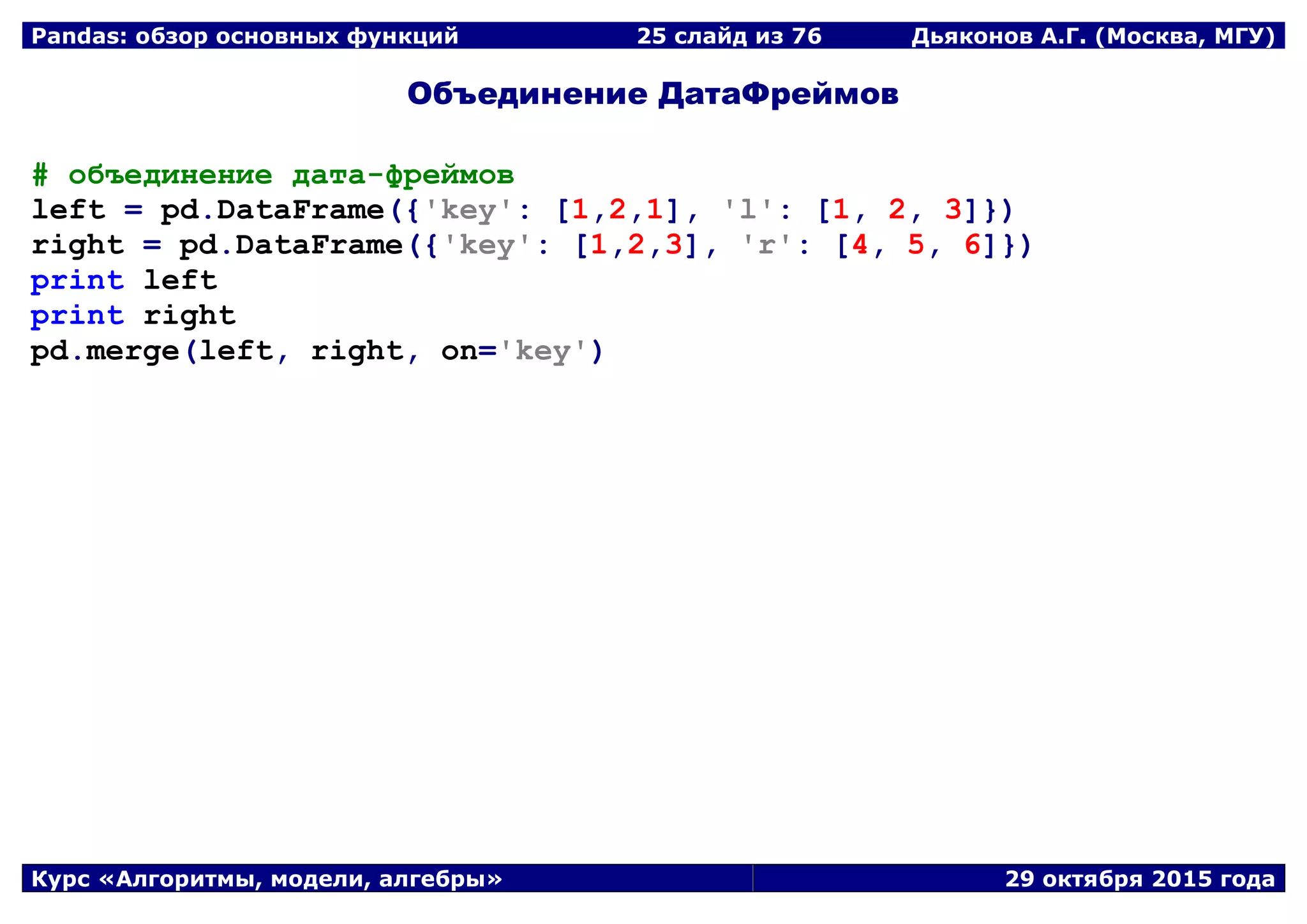 Pandas: обзор основных функций 25 слайд из 69 Дьяконов А.Г. (Москва, МГУ)
Курс «Алгоритмы, модели, алгебры» 29 октября 2015 года
Объединение ДатаФреймов
# объединение дата-фреймов
left = pd.DataFrame({'key': [1,2,1], 'l': [1, 2, 3]})
right = pd.DataFrame({'key': [1,2,3], 'r': [4, 5, 6]})
print left
print right
pd.merge(left, right, on='key')
 