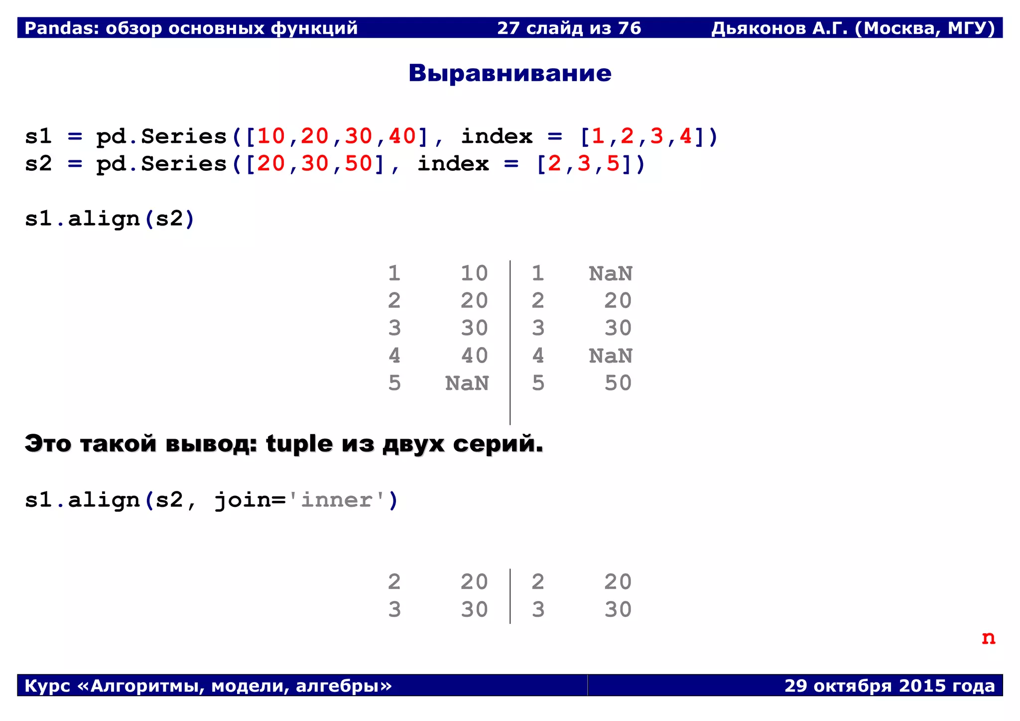 Pandas: обзор основных функций 27 слайд из 69 Дьяконов А.Г. (Москва, МГУ)
Курс «Алгоритмы, модели, алгебры» 29 октября 2015 года
Выравнивание
s1 = pd.Series([10,20,30,40], index = [1,2,3,4])
s2 = pd.Series([20,30,50], index = [2,3,5])
s1.align(s2)
1 10
2 20
3 30
4 40
5 NaN
1 NaN
2 20
3 30
4 NaN
5 50
ЭЭттоо ттааккоойй ввыыввоодд:: ttuuppllee иизз ддввуухх ссеерриийй..
s1.align(s2, join='inner')
2 20
3 30
2 20
3 30
n
 