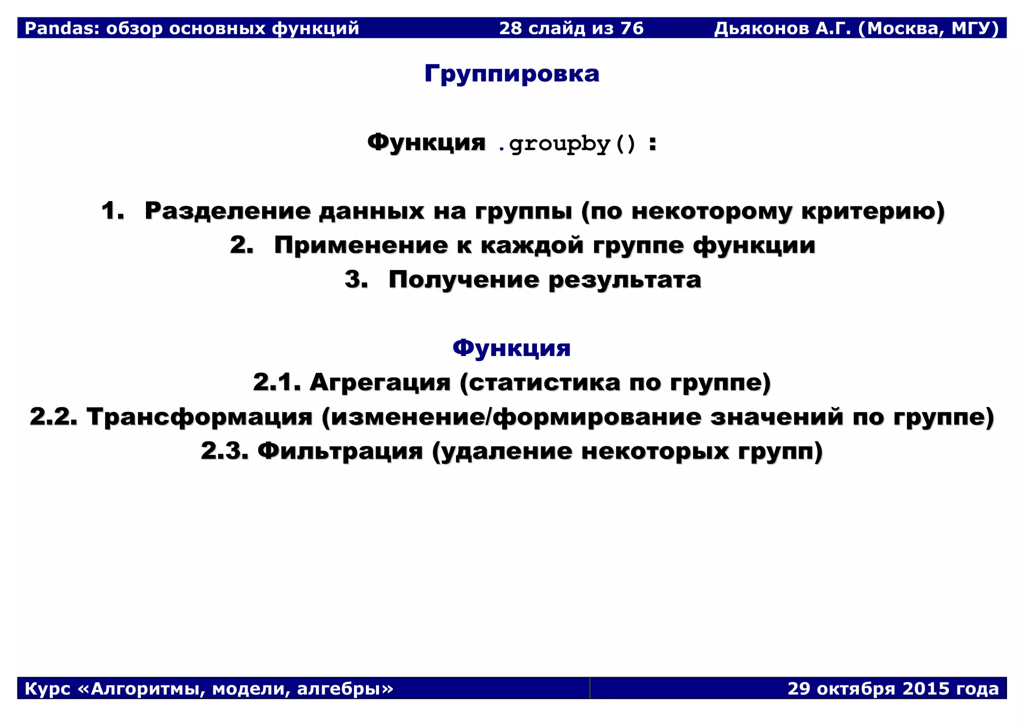 Pandas: обзор основных функций 28 слайд из 69 Дьяконов А.Г. (Москва, МГУ)
Курс «Алгоритмы, модели, алгебры» 29 октября 2015 года
Группировка
ФФууннккцциияя .groupby() ::
11.. РРааззддееллееннииее ддаанннныыхх ннаа ггррууппппыы ((ппоо ннееккооттооррооммуу ккррииттееррииюю))
22.. ППррииммееннееннииее кк ккаажжддоойй ггррууппппее ффууннккццииии
33.. ППооллууччееннииее ррееззууллььттааттаа
Функция
22..11.. ААггррееггаацциияя ((ссттааттииссттииккаа ппоо ггррууппппее))
22..22.. ТТррааннссффооррммаацциияя ((ииззммееннееннииее//ффооррммииррооввааннииее ззннааччеенниийй ппоо ггррууппппее))
22..33.. ФФииллььттрраацциияя ((ууддааллееннииее ннееккооттооррыыхх ггрруупппп))
 
