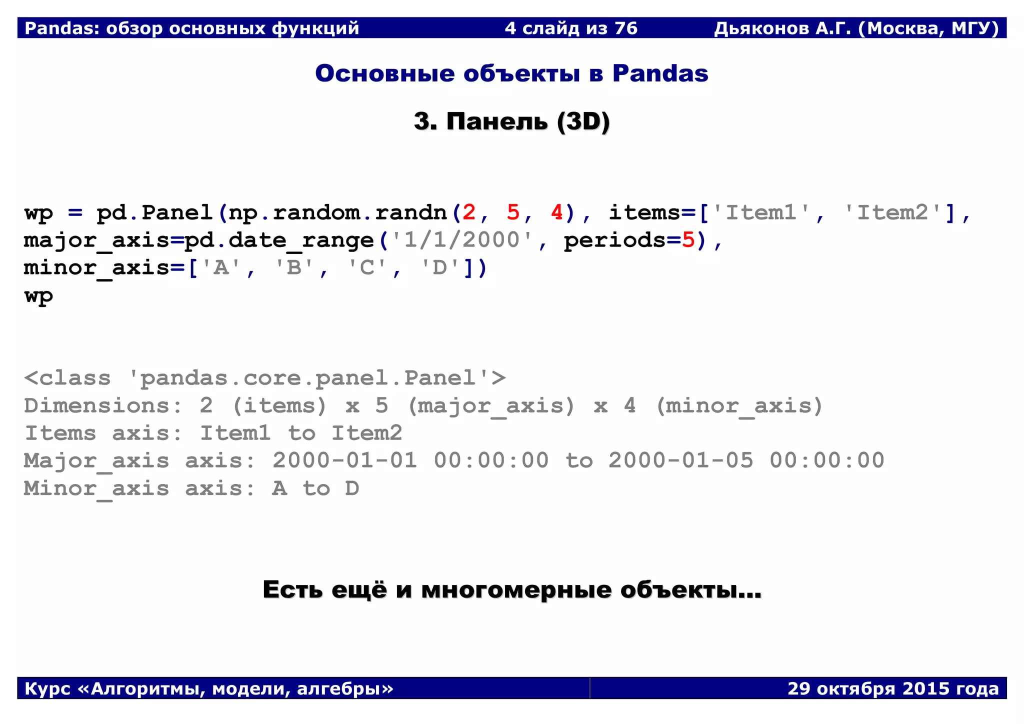 Pandas: обзор основных функций 4 слайд из 69 Дьяконов А.Г. (Москва, МГУ)
Курс «Алгоритмы, модели, алгебры» 29 октября 2015 года
Основные объекты в Pandas
33.. ППааннеелльь ((33DD))
wp = pd.Panel(np.random.randn(2, 5, 4), items=['Item1', 'Item2'],
major_axis=pd.date_range('1/1/2000', periods=5),
minor_axis=['A', 'B', 'C', 'D'])
wp
<class 'pandas.core.panel.Panel'>
Dimensions: 2 (items) x 5 (major_axis) x 4 (minor_axis)
Items axis: Item1 to Item2
Major_axis axis: 2000-01-01 00:00:00 to 2000-01-05 00:00:00
Minor_axis axis: A to D
ЕЕссттьь еещщёё ии ммннооггооммееррнныыее ооббъъееккттыы......
 