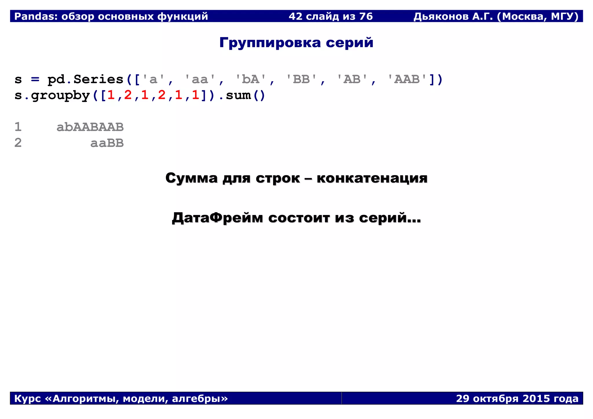 Pandas: обзор основных функций 42 слайд из 69 Дьяконов А.Г. (Москва, МГУ)
Курс «Алгоритмы, модели, алгебры» 29 октября 2015 года
Группировка серий
s = pd.Series(['a', 'aa', 'bA', 'BB', 'AB', 'AAB'])
s.groupby([1,2,1,2,1,1]).sum()
1 abAABAAB
2 aaBB
ССууммммаа ддлляя ссттрроокк –– ккооннккааттееннаацциияя
ДДааттааФФрреейймм ссооссттооиитт иизз ссеерриийй......
 