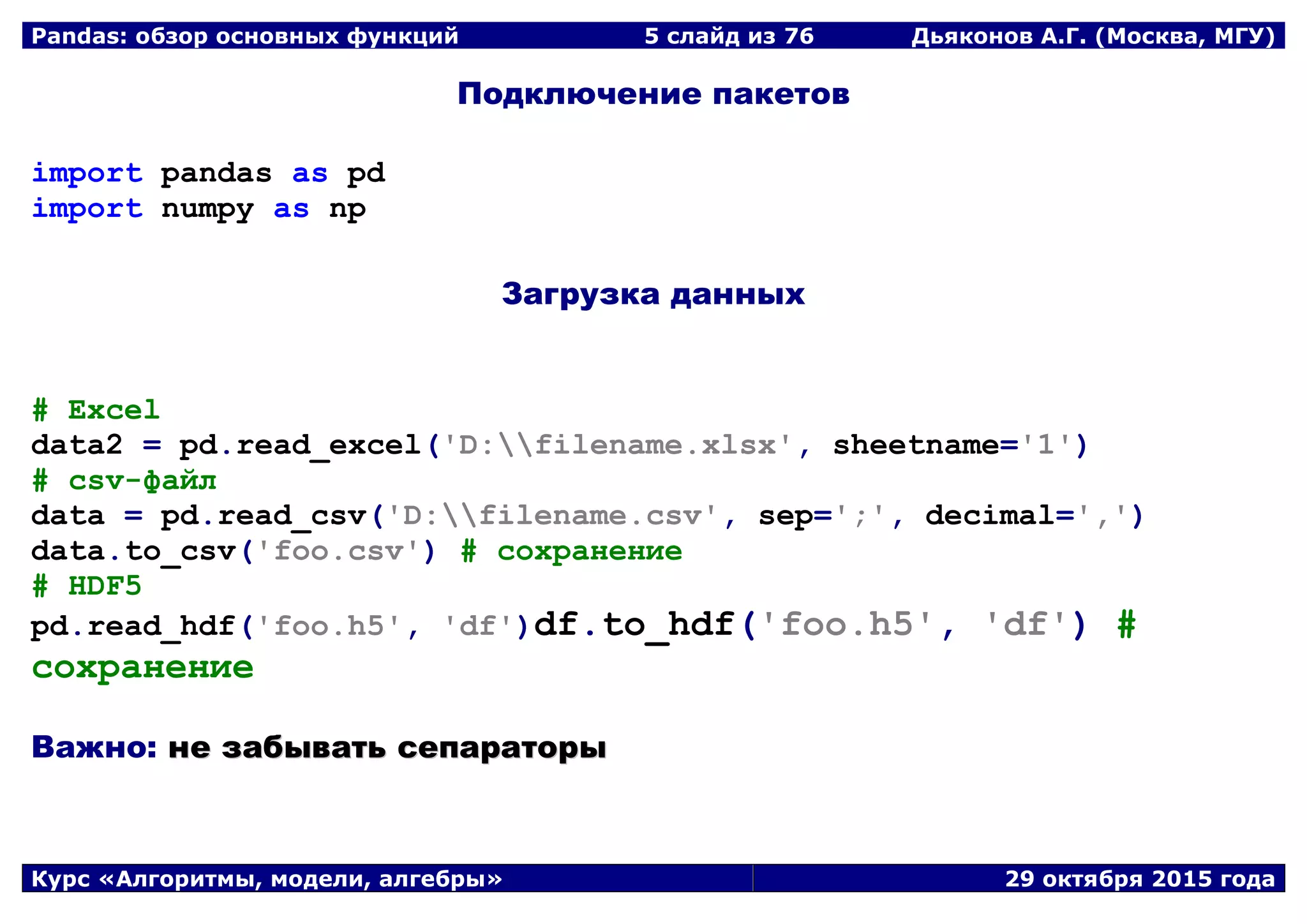 Pandas: обзор основных функций 5 слайд из 69 Дьяконов А.Г. (Москва, МГУ)
Курс «Алгоритмы, модели, алгебры» 29 октября 2015 года
Подключение пакетов
import pandas as pd
import numpy as np
Загрузка данных
# Excel
data2 = pd.read_excel('D:filename.xlsx', sheetname='1')
# csv-файл
data = pd.read_csv('D:filename.csv', sep=';', decimal=',')
data.to_csv('foo.csv') # сохранение
# HDF5
pd.read_hdf('foo.h5', 'df')df.to_hdf('foo.h5', 'df') #
сохранение
Важно: ннее ззааббыыввааттьь ссееппааррааттооррыы
 