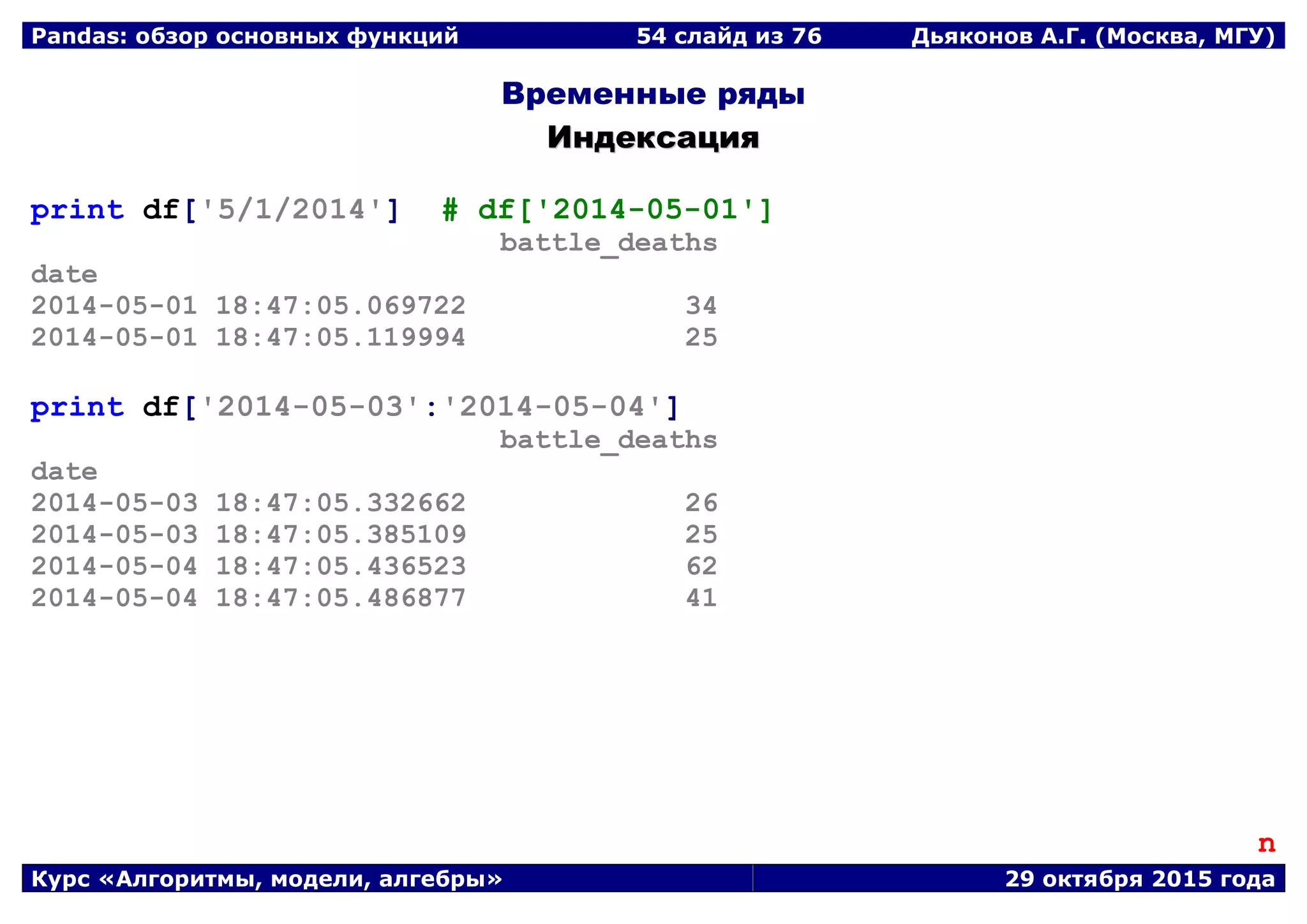 Pandas: обзор основных функций 54 слайд из 69 Дьяконов А.Г. (Москва, МГУ)
Курс «Алгоритмы, модели, алгебры» 29 октября 2015 года
Временные ряды
ИИннддееккссаацциияя
print df['5/1/2014'] # df['2014-05-01']
battle_deaths
date
2014-05-01 18:47:05.069722 34
2014-05-01 18:47:05.119994 25
print df['2014-05-03':'2014-05-04']
battle_deaths
date
2014-05-03 18:47:05.332662 26
2014-05-03 18:47:05.385109 25
2014-05-04 18:47:05.436523 62
2014-05-04 18:47:05.486877 41
n
 