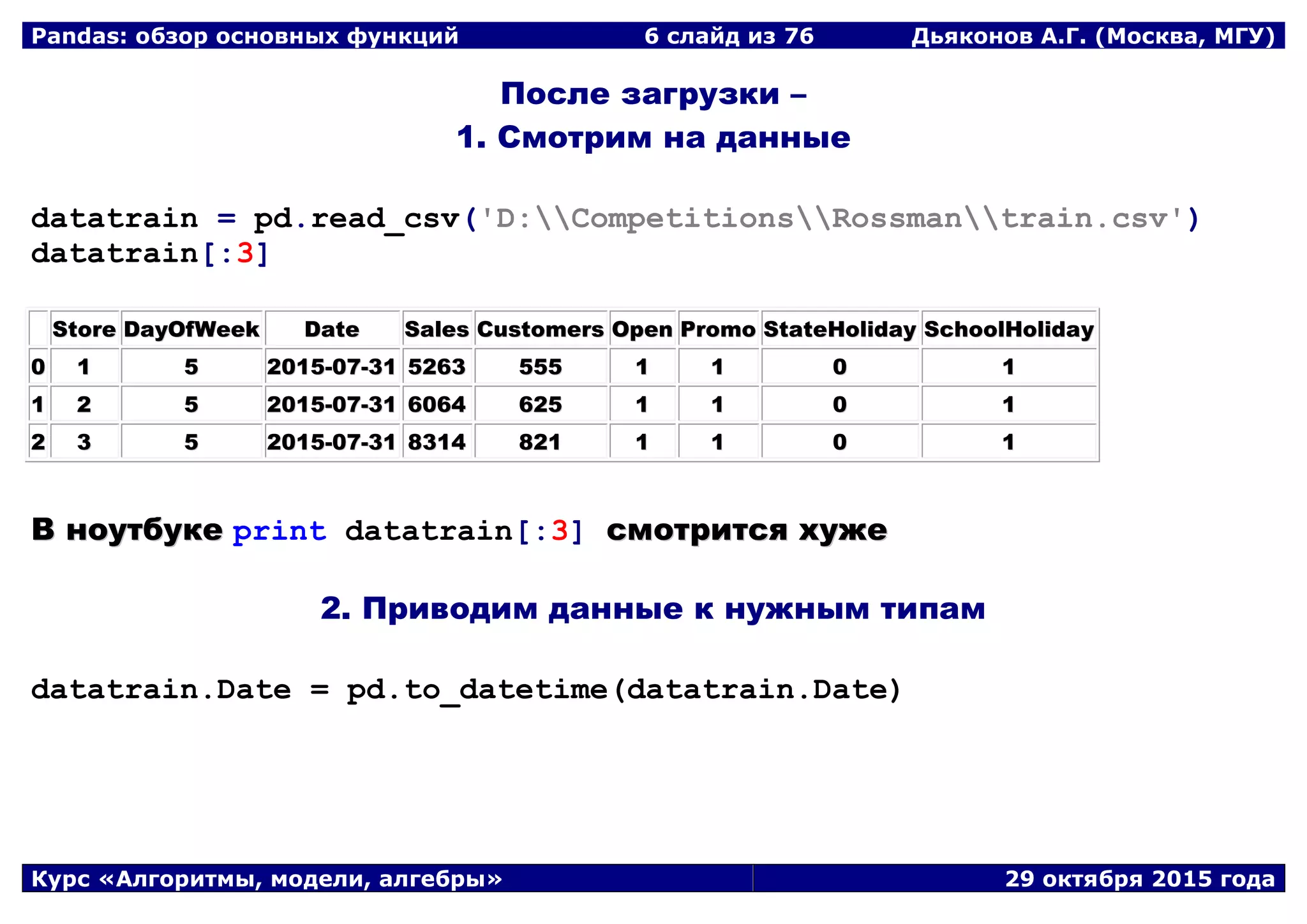 Pandas: обзор основных функций 6 слайд из 69 Дьяконов А.Г. (Москва, МГУ)
Курс «Алгоритмы, модели, алгебры» 29 октября 2015 года
После загрузки –
1. Смотрим на данные
datatrain = pd.read_csv('D:CompetitionsRossmantrain.csv')
datatrain[:3]
SSttoorree DDaayyOOffWWeeeekk DDaattee SSaalleess CCuussttoommeerrss OOppeenn PPrroommoo SSttaatteeHHoolliiddaayy SScchhoooollHHoolliiddaayy
00 11 55 22001155--0077--3311 55226633 555555 11 11 00 11
11 22 55 22001155--0077--3311 66006644 662255 11 11 00 11
22 33 55 22001155--0077--3311 88331144 882211 11 11 00 11
ВВ ннооууттббууккее print datatrain[:3] ссммооттррииттссяя ххуужжее
2. Приводим данные к нужным типам
datatrain.Date = pd.to_datetime(datatrain.Date)
 
