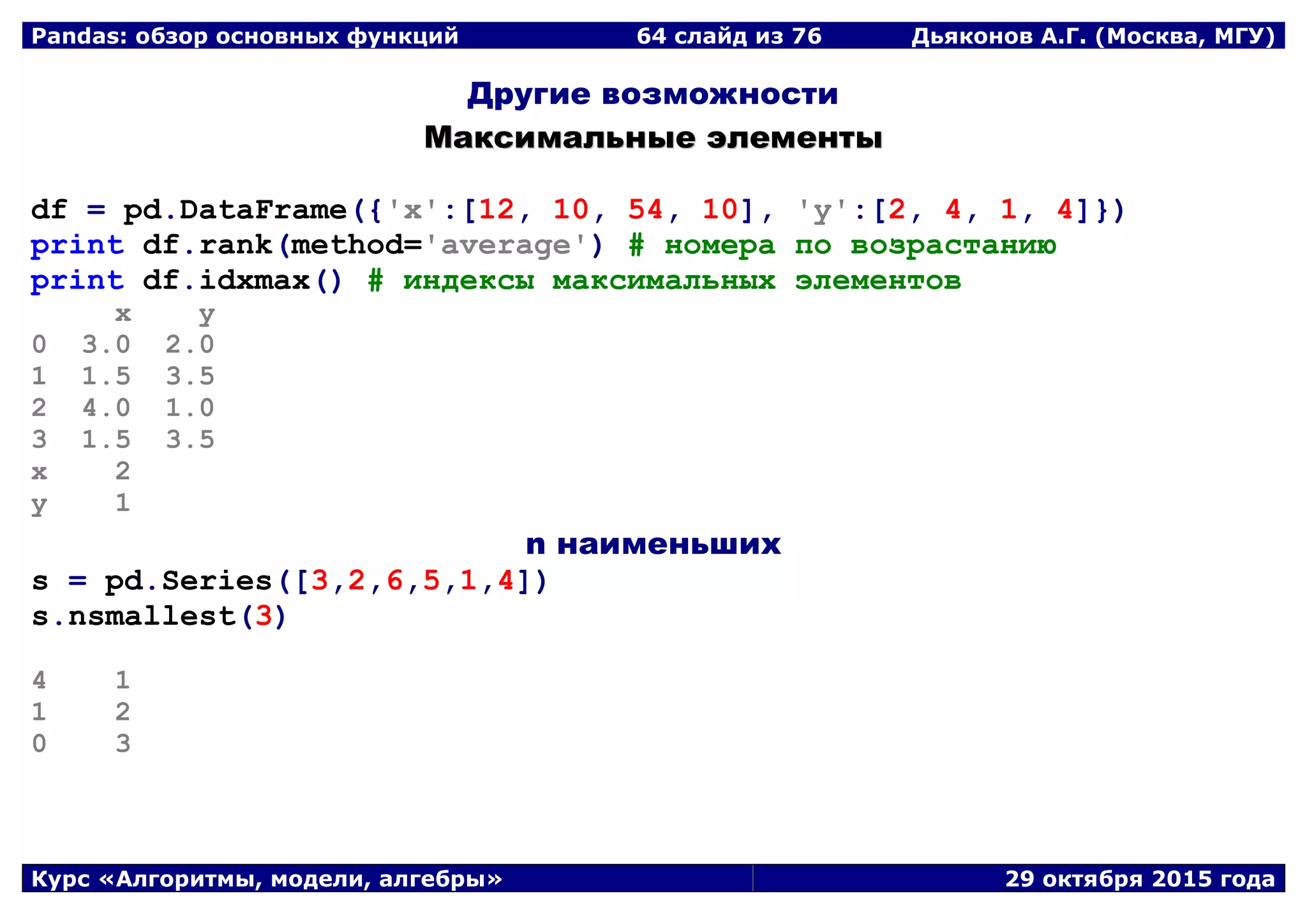 Pandas: обзор основных функций 64 слайд из 69 Дьяконов А.Г. (Москва, МГУ)
Курс «Алгоритмы, модели, алгебры» 29 октября 2015 года
Другие возможности
ММааккссииммааллььнныыее ээллееммееннттыы
df = pd.DataFrame({'x':[12, 10, 54, 10], 'y':[2, 4, 1, 4]})
print df.rank(method='average') # номера по возрастанию
print df.idxmax() # индексы максимальных элементов
x y
0 3.0 2.0
1 1.5 3.5
2 4.0 1.0
3 1.5 3.5
x 2
y 1
n наименьших
s = pd.Series([3,2,6,5,1,4])
s.nsmallest(3)
4 1
1 2
0 3
 