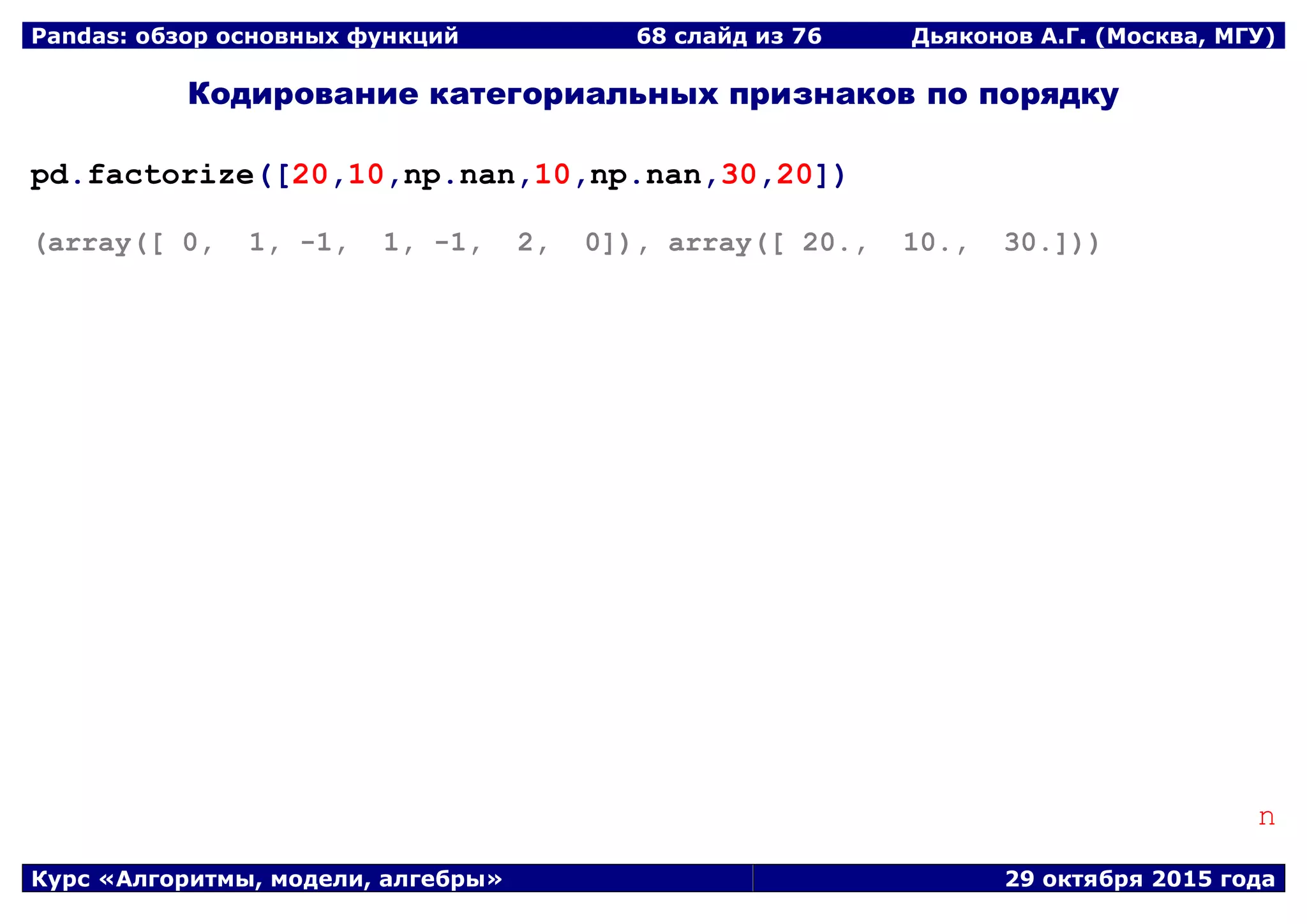 Pandas: обзор основных функций 68 слайд из 69 Дьяконов А.Г. (Москва, МГУ)
Курс «Алгоритмы, модели, алгебры» 29 октября 2015 года
Кодирование категориальных признаков по порядку
pd.factorize([20,10,np.nan,10,np.nan,30,20])
(array([ 0, 1, -1, 1, -1, 2, 0]), array([ 20., 10., 30.]))
n
 