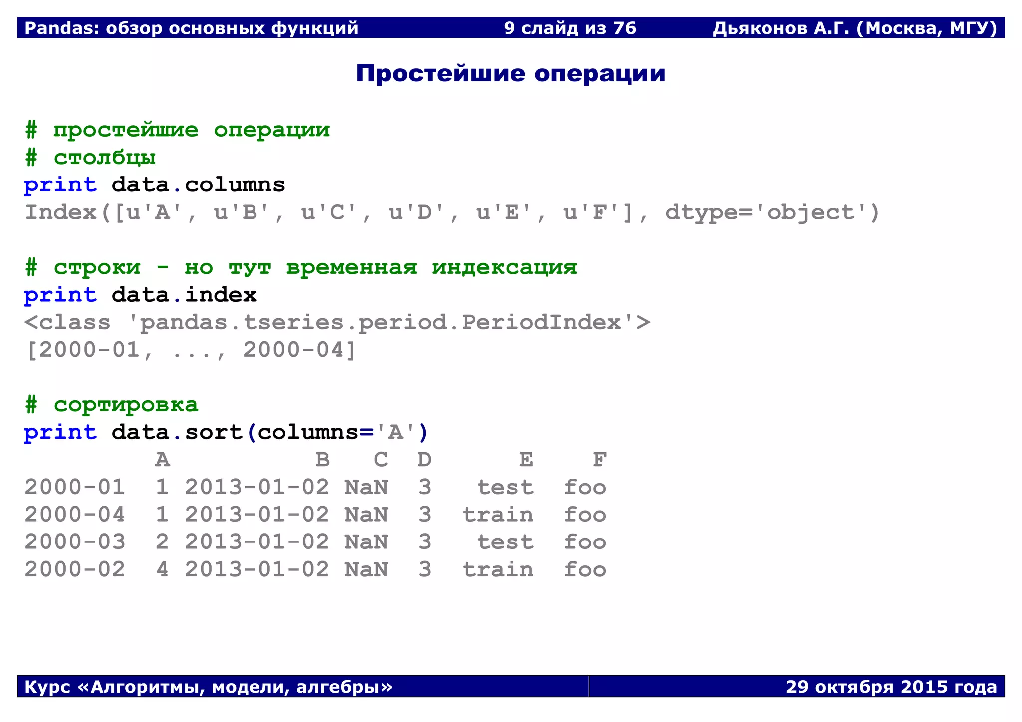 Pandas: обзор основных функций 9 слайд из 69 Дьяконов А.Г. (Москва, МГУ)
Курс «Алгоритмы, модели, алгебры» 29 октября 2015 года
Простейшие операции
# простейшие операции
# столбцы
print data.columns
Index([u'A', u'B', u'C', u'D', u'E', u'F'], dtype='object')
# строки - но тут временная индексация
print data.index
<class 'pandas.tseries.period.PeriodIndex'>
[2000-01, ..., 2000-04]
# сортировка
print data.sort(columns='A')
A B C D E F
2000-01 1 2013-01-02 NaN 3 test foo
2000-04 1 2013-01-02 NaN 3 train foo
2000-03 2 2013-01-02 NaN 3 test foo
2000-02 4 2013-01-02 NaN 3 train foo
 