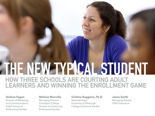 THE NEW TYPICAL STUDENTHOW THREE SCHOOLS ARE COURTING ADULT
LEARNERS AND WINNING THE ENROLLMENT GAME
Melissa Marcello
Managing Director
Champlain College
Division of Continuing  
Professional Studies
Andrea Fagon
Director of Marketing 
and Communications
CUNY School of 
Professional Studies
Cristina Ruggiero, Ph.D.
Associate Dean
University of Pittsburgh
College of General Studies
Jason Smith
Managing Director
OHO Interactive
 