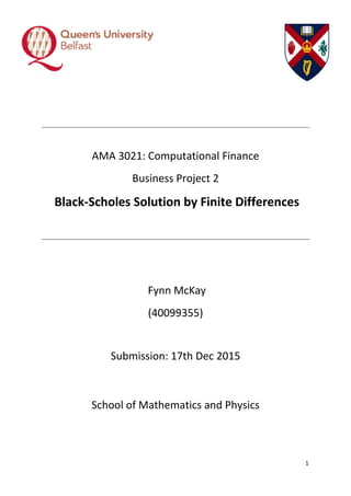 1
AMA 3021: Computational Finance
Business Project 2
Black-Scholes Solution by Finite Differences
Fynn McKay
(40099355)
Submission: 17th Dec 2015
School of Mathematics and Physics
 