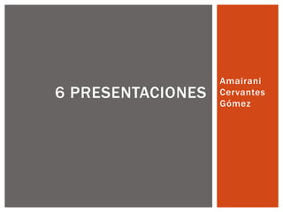 Amairani
6 PRESENTACIONES   Cervantes
                   Gómez
 