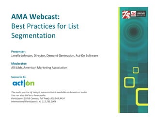 AMA Webcast:
Best Practices for List
Segmentation
Presenter:
Janelle Johnson, Director, Demand Generation, Act-On Software

Moderator:
Alli Libb, American Marketing Association

Sponsored by:




The audio portion of today’s presentation is available via broadcast audio.
You can also dial in to hear audio:
Participants (US & Canada, Toll Free): 800.945.9434
International Participants: +1 212.231.2908
 