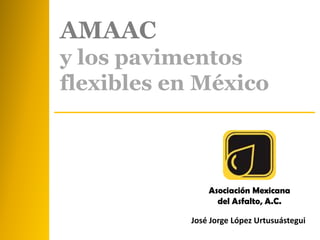 Asociación Mexicana
del Asfalto, A.C.
José Jorge López Urtusuástegui
AMAAC
y los pavimentos
flexibles en México
 