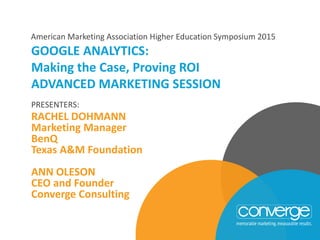 PRESENTERS:
RACHEL DOHMANN
Marketing Manager
BenQ
Texas A&M Foundation
ANN OLESON
CEO and Founder
Converge Consulting
GOOGLE ANALYTICS:
Making the Case, Proving ROI
ADVANCED MARKETING SESSION
American Marketing Association Higher Education Symposium 2015
 