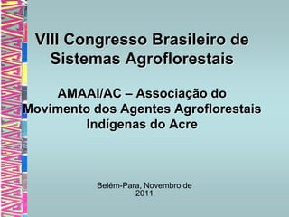 VIII Congresso Brasileiro de
   Sistemas Agroflorestais

    AMAAI/AC – Associação do
Movimento dos Agentes Agroflorestais
        Indígenas do Acre



           Belém-Para, Novembro de
                    2011
 