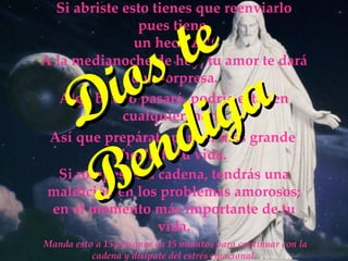 Manda esto a 15 personas en 15 minutos para continuar con la cadena y disípate del estrés emocional. Si abriste esto tienes que reenviarlo pues tiene un hechizo!! A la medianoche de hoy, tu amor te dará una sorpresa. Así que prepárate para el más grande shock de tu vida. Si rompes esta cadena, tendrás una maldición en los problemas amorosos; en el momento más importante de tu vida. Algo bueno pasará, podría estar en cualquier lado. Dios te Bendiga
