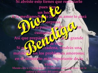Manda esto a 15 personas en 15 minutos para continuar con la cadena y disípate del estrés emocional. Si abriste esto tienes que reenviarlo pues tiene un hechizo!! A la medianoche de hoy, tu amor te dará una sorpresa. Así que prepárate para el más grande shock de tu vida. Si rompes esta cadena, tendrás una maldición en los problemas amorosos; en el momento más importante de tu vida. Algo bueno pasará, podría estar en cualquier lado. Dios te Bendiga