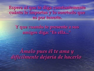 Espera al que te diga constantementeEspera al que te diga constantemente
cuánto le importas y lo suertudo quecuánto le importas y lo suertudo que
es por tenerte.es por tenerte.
Y que cuando te presente a susY que cuando te presente a sus
amigos diga: "Es ella..."amigos diga: "Es ella..."
Ámalo pues él te ama yÁmalo pues él te ama y
difícilmente dejaría de hacerlodifícilmente dejaría de hacerlo
 
