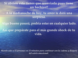 Manda esto a 15 personas en 15 minutos para continuar con la cadena y disípate del estrés emocional. Si abriste esto tienes que reenviarlo pues tiene un hechizo!! A la medianoche de hoy, tu amor te dará una sorpresa. Así que prepárate para el más grande shock de tu vida. Algo bueno pasará, podría estar en cualquier lado.