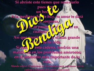 Manda esto a 15 personas en 15 minutos para continuar con la cadena y disípate del estrés emocional.  Si abriste esto tienes que reenviarlo pues tiene  un hechizo!! A la medianoche de hoy, tu amor te dará una sorpresa. Así que prepárate para el más grande shock de tu vida.  Si rompes esta cadena, tendrás una maldición en los problemas amorosos; en el momento más importante de tu vida. Algo bueno pasará, podría estar en cualquier lado.  Dios te Bendiga 