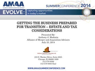 GETTING THE BUSINESS PREPARED
FOR TRANSITION – ESTATE AND TAX
CONSIDERATIONS
Presented By:
Anthony J. Madonia
Alliance of Merger and Acquisition Advisors
July 23, 2014
233 S. Wacker Drive, Suite 6825
Chicago, IL 60606-1609
312-578-9300
312-578-9303 (fax)
 