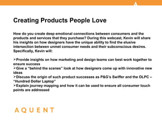 Creating Products People Love
How do you create deep emotional connections between consumers and the
products and services that they purchase? During this webcast, Kevin will share
his insights on how designers have the unique ability to find the elusive
intersection between unmet consumer needs and their subconscious desires.
Specifically, Kevin will:

Provide insights on how marketing and design teams can best work together to
ensure success
Give a “behind the scenes” look at how designers come up with innovative new
ideas
Discuss the origin of such product successes as P&G’s Swiffer and the OLPC –
“Hundred Dollar Laptop”
Explain journey mapping and how it can be used to ensure all consumer touch
points are addressed
 