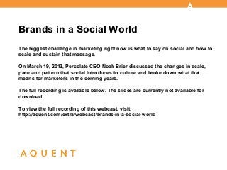 Brands in a Social World
The biggest challenge in marketing right now is what to say on social and how to
scale and sustain that message.

On March 19, 2013, Percolate CEO Noah Brier discussed the changes in scale,
pace and pattern that social introduces to culture and broke down what that
means for marketers in the coming years.

The full recording is available below. The slides are currently not available for
download.

To view the full recording of this webcast, visit:
http://aquent.com/extra/webcast/brands-in-a-social-world
 