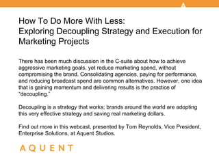 How To Do More With Less:
Exploring Decoupling Strategy and Execution for
Marketing Projects

There has been much discussion in the C-suite about how to achieve
aggressive marketing goals, yet reduce marketing spend, without
compromising the brand. Consolidating agencies, paying for performance,
and reducing broadcast spend are common alternatives. However, one idea
that is gaining momentum and delivering results is the practice of
“decoupling.”

Decoupling is a strategy that works; brands around the world are adopting
this very effective strategy and saving real marketing dollars.

Find out more in this webcast, presented by Tom Reynolds, Vice President,
Enterprise Solutions, at Aquent Studios.
 