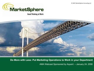 © 2007 MarketSphere Consulting LLC




Do More with Less: Put Marketing Operations to Work in your Department
                        AMA Webcast Sponsored by Aquent – January 24, 2008
 