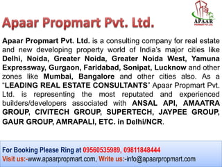 For Booking Please Ring at 09560535989, 09811848444
Visit us:-www.apaarpropmart.com, Write us:-info@apaarpropmart.com
Apaar Propmart Pvt. Ltd. is a consulting company for real estate
and new developing property world of India’s major cities like
Delhi, Noida, Greater Noida, Greater Noida West, Yamuna
Expressway, Gurgaon, Faridabad, Sonipat, Lucknow and other
zones like Mumbai, Bangalore and other cities also. As a
“LEADING REAL ESTATE CONSULTANTS” Apaar Propmart Pvt.
Ltd. is representing the most reputated and experienced
builders/developers associated with ANSAL API, AMAATRA
GROUP, CIVITECH GROUP, SUPERTECH, JAYPEE GROUP,
GAUR GROUP, AMRAPALI, ETC. in Delhi/NCR.
 
