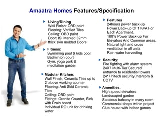Amaatra Homes Features/Specification
Living/Dining
Wall Finish: OBD paint
Flooring: Vitrified Tiles
Ceiling: OBD paint
Door: ISI Marked 32mm
thick skin molded Doors
Features
24hours power back-up
Power Back-up Of 1 KVA For
Each Apartment.
100% Power Back-up For
Elevators And Common areas.
Natural light and cross
ventilation in all units
Rain water harvesting
Security:
Fire fighting with alarm system
24X7 Multi-Tier Secured
entrance to residential towers
24*7 hitech security(Intercom &
CCTV
Fitness:
Swimming pool & kids pool
Badminton court
Gym, yoga park &
meditation garden
Amenities:
High speed elevators
Landscaped garden
Spacious balcony in every room
Commercial shops within project
Club house with indoor games
Modular Kitchen:
Wall Finish: Ceramic Tiles up to
2' above working counter
Flooring: Anti Skid Ceramic
Tiles
Ceiling: OBD paint
Fittings: Granite Counter, Sink
with Drain board
Individual RO unit for drinking
water
 