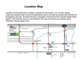 Location Map
Location of the apartment is always a priority for the buyers. It is, for this reason,
customers always seek to buy the apartments which are well connected with all kinds of
emergency services. Amaatra Homes is situated in the heart of the Greater Noida West
region. The Amaatra Group is connected to the rest of the place as well as some
important nearby regions too.
 