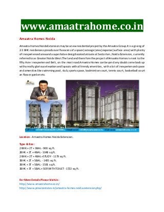 www.amaatrahome.co.in 
Amaatra Homes Noida 
Amaatra Homes Noida Extension may be a new residential project by the Amaatra Group.It is a giving of 
2-3 BHK residences spreads over five acres of a space|acreage|area|expanse|surface area} with plenty 
of inexperienced area and a superlative designlocated at route at Sector ten, Noida Extension, currently 
referred to as Greater Noida West.The land and therefore the project ofAmaatra Homes is next to the 
fifty Acre inexperienced Belt, on the most road.Amaatra Homes can beyond any doubt come back up 
with a really glorious elevation and layouts with all trendy amenities , with a lot of inexperienced space 
and amenities like swimming pool, club, sports space, badmintion court, tennis court, basketball court 
an flower garden etc. 
Location - Amaatra Homes Noida Extension. 
Type & Size: 
2 BHK + 2T + 3BAL - 900 sq.ft. 
2BHK + 2T + 4BAL - 1048 sq.ft. 
2 BHK + 2T + 4BAL +STUDY - 1179 sq.ft. 
3BHK + 2T + 5BAL. - 1405 sq.ft. 
3BHK + 3T + 5BAL - 1591 sq.ft. 
3BHK + 3T + 5BAL + SER WITH TOILET - 1722 sq.ft. 
For More Details Please Visit Us: 
http://www.amaatrahome.co.in/ 
http://www.prowizestates.in/amaatra-homes-noida-extension.php/ 
 