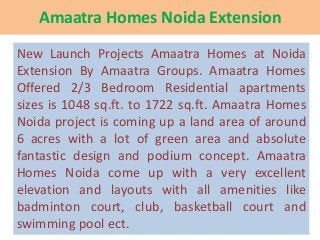 Amaatra Homes Noida Extension
New Launch Projects Amaatra Homes at Noida
Extension By Amaatra Groups. Amaatra Homes
Offered 2/3 Bedroom Residential apartments
sizes is 1048 sq.ft. to 1722 sq.ft. Amaatra Homes
Noida project is coming up a land area of around
6 acres with a lot of green area and absolute
fantastic design and podium concept. Amaatra
Homes Noida come up with a very excellent
elevation and layouts with all amenities like
badminton court, club, basketball court and
swimming pool ect.

 